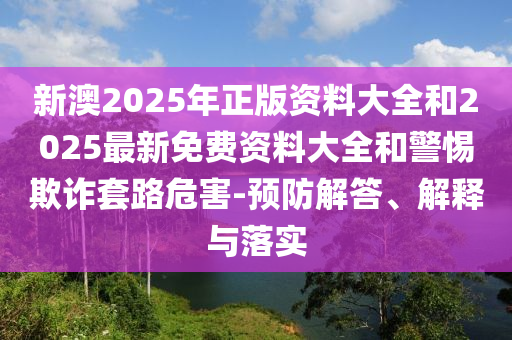 新澳2025年正版資料大全和2025最新免費資料大全和警惕欺詐套路危害-預防解答、解釋與落實
